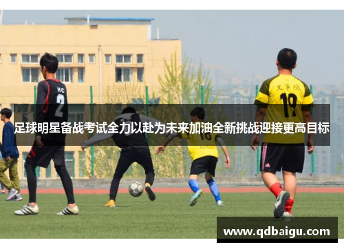 足球明星备战考试全力以赴为未来加油全新挑战迎接更高目标