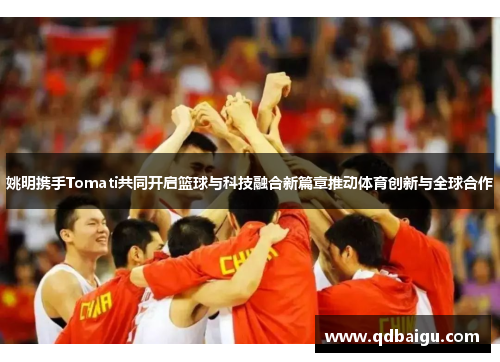 姚明携手Tomati共同开启篮球与科技融合新篇章推动体育创新与全球合作